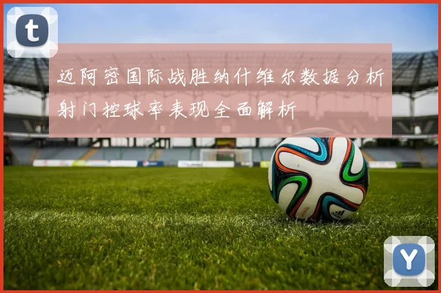 迈阿密国际战胜纳什维尔数据分析射门控球率表现全面解析