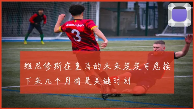 维尼修斯在皇马的未来岌岌可危接下来几个月将是关键时刻