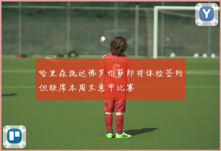 哈里森抵达佛罗伦萨即将体检签约但缺席本周末意甲比赛