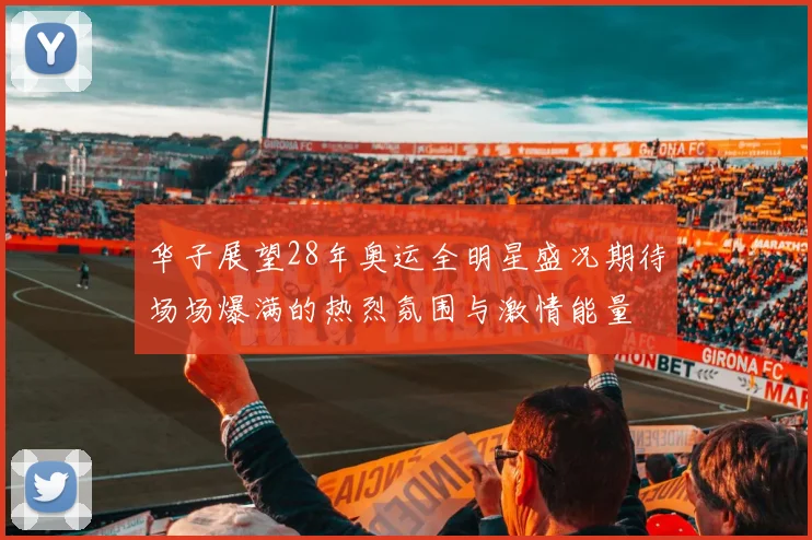 华子展望28年奥运全明星盛况期待场场爆满的热烈氛围与激情能量