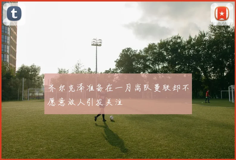 齐尔克泽准备在一月离队曼联却不愿意放人引发关注