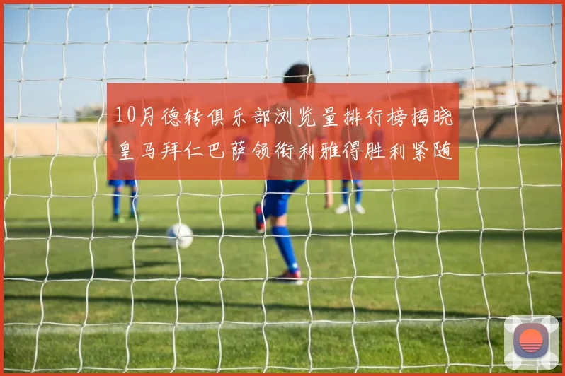 10月德转俱乐部浏览量排行榜揭晓皇马拜仁巴萨领衔利雅得胜利紧随其后