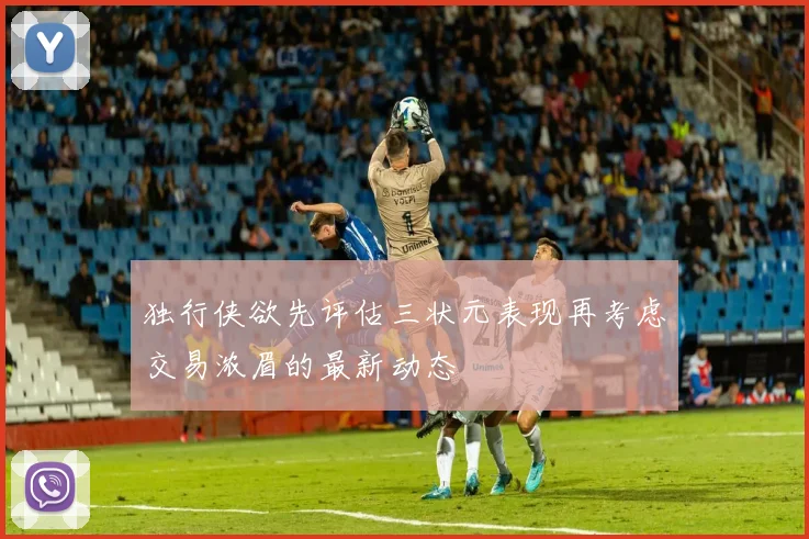 独行侠欲先评估三状元表现再考虑交易浓眉的最新动态