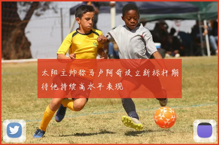 太阳主帅称马卢阿奇设立新标杆期待他持续高水平表现