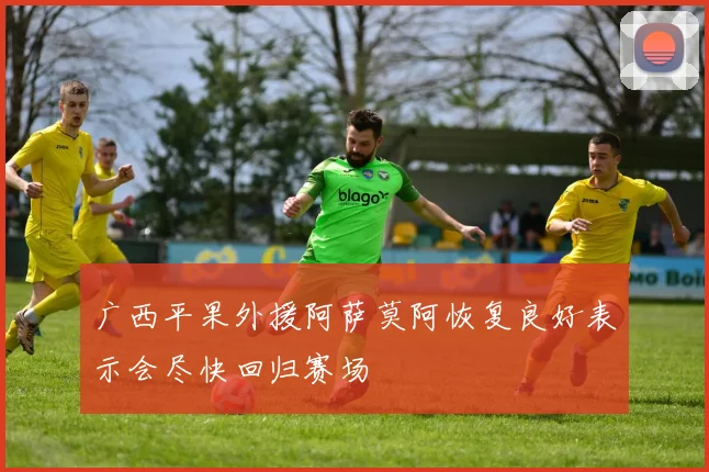 广西平果外援阿萨莫阿恢复良好表示会尽快回归赛场