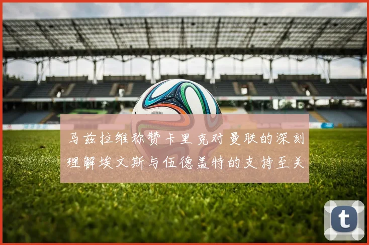 马兹拉维称赞卡里克对曼联的深刻理解埃文斯与伍德盖特的支持至关重要