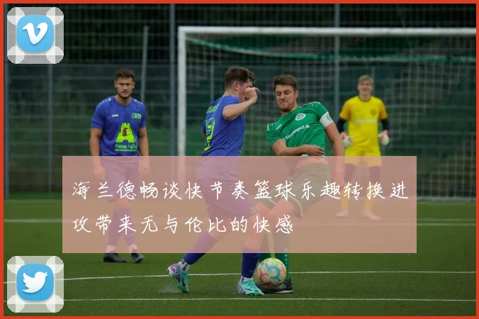 海兰德畅谈快节奏篮球乐趣转换进攻带来无与伦比的快感