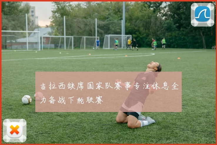 吉拉西缺席国家队赛事专注休息全力备战下轮联赛