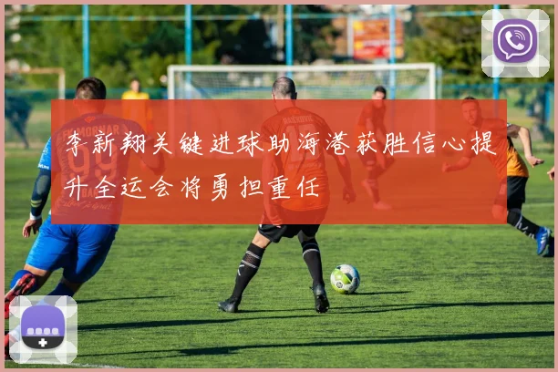 李新翔关键进球助海港获胜信心提升全运会将勇担重任