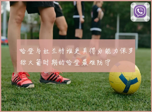 哈登与杜兰特谁更具得分能力保罗称火箭时期的哈登最难防守