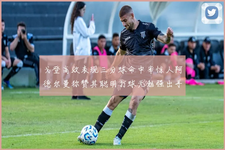 戈登高效表现三分球命中率惊人阿德尔曼称赞其聪明打球无勉强出手